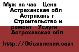 Муж на час › Цена ­ 100 - Астраханская обл., Астрахань г. Строительство и ремонт » Услуги   . Астраханская обл.